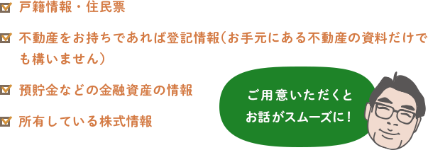 戸籍情報・住民票不動産をお持ちであれば登記情報(お手元にある不動産の資料だけでも構いません)預貯金などの金融資産の情報所有している株式情報 ご用意いただくとお話がスムーズに!