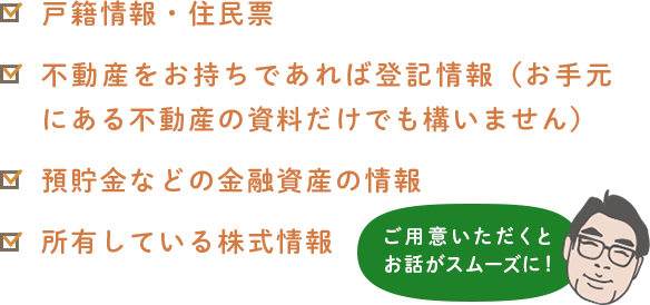 戸籍情報・住民票不動産をお持ちであれば登記情報(お手元にある不動産の資料だけでも構いません)預貯金などの金融資産の情報所有している株式情報 ご用意いただくとお話がスムーズに!